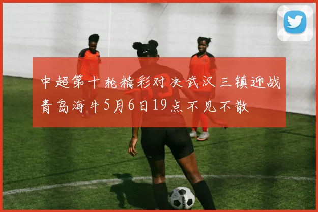 中超第十轮精彩对决武汉三镇迎战青岛海牛5月6日19点不见不散