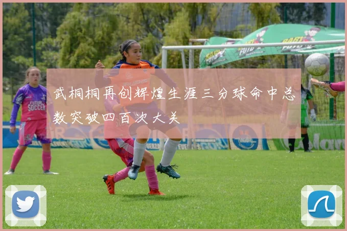 武桐桐再创辉煌生涯三分球命中总数突破四百次大关