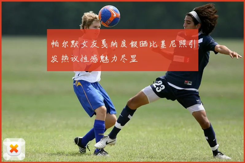 帕尔默女友戛纳度假晒比基尼照引发热议性感魅力尽显