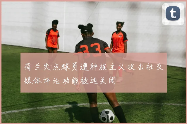 荷兰失点球员遭种族主义攻击社交媒体评论功能被迫关闭