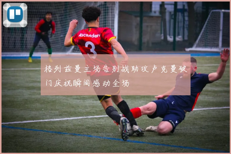 格列兹曼主场告别战助攻卢克曼破门庆祝瞬间感动全场