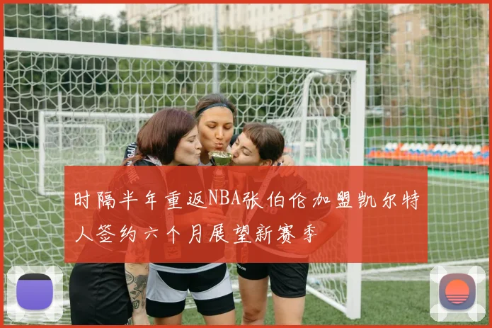 时隔半年重返NBA张伯伦加盟凯尔特人签约六个月展望新赛季