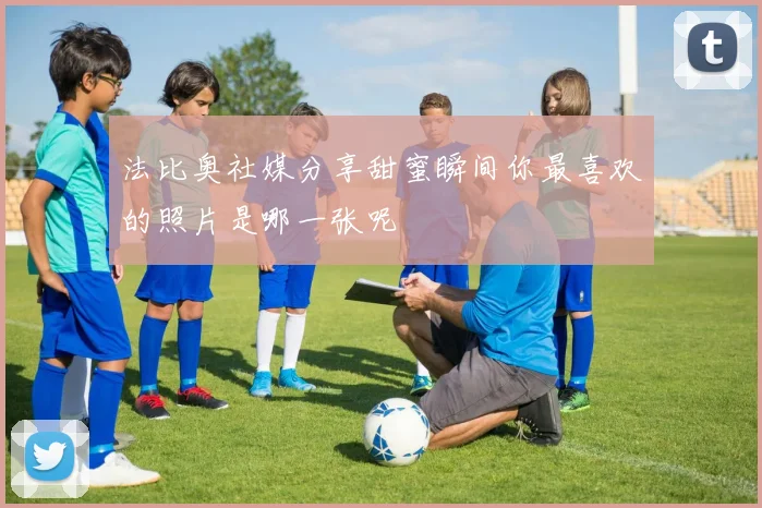 法比奥社媒分享甜蜜瞬间你最喜欢的照片是哪一张呢