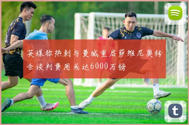英媒称热刺与曼城重启萨维尼奥转会谈判费用或达6000万镑