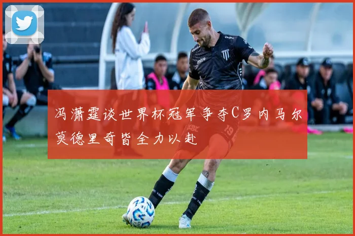 冯潇霆谈世界杯冠军争夺C罗内马尔莫德里奇皆全力以赴