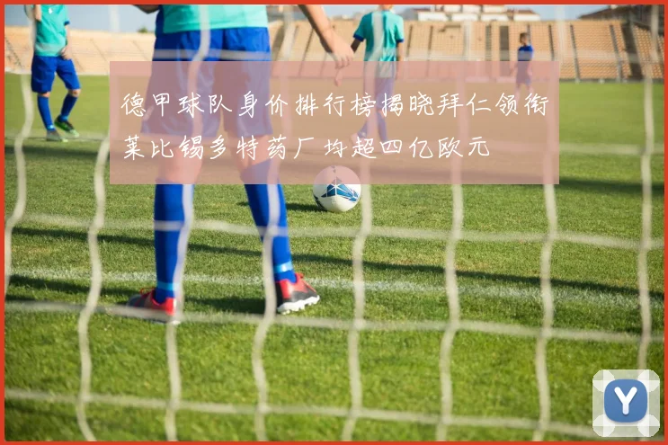德甲球队身价排行榜揭晓拜仁领衔莱比锡多特药厂均超四亿欧元