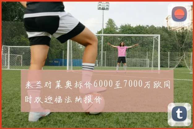 米兰对莱奥标价6000至7000万欧同时欢迎福法纳报价