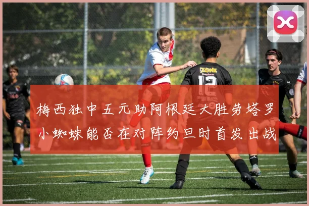 梅西独中五元助阿根廷大胜劳塔罗小蜘蛛能否在对阵约旦时首发出战