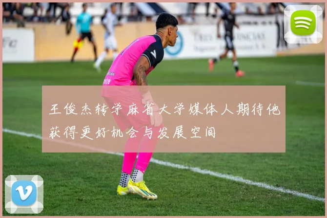 王俊杰转学麻省大学媒体人期待他获得更好机会与发展空间