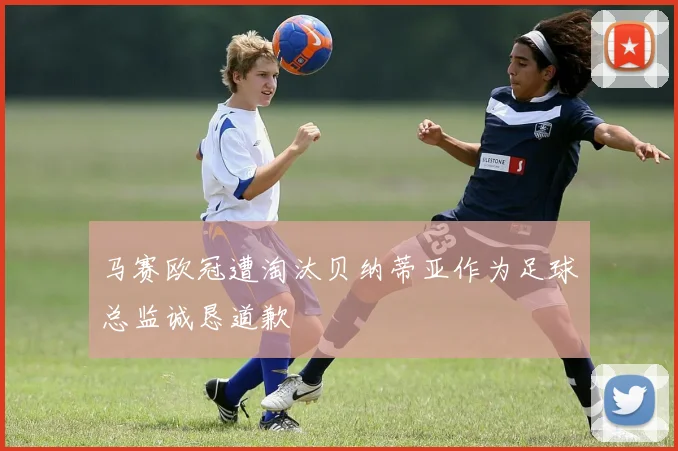 马赛欧冠遭淘汰贝纳蒂亚作为足球总监诚恳道歉