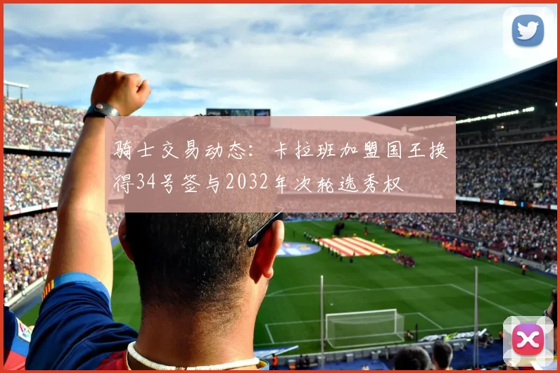 骑士交易动态：卡拉班加盟国王换得34号签与2032年次轮选秀权