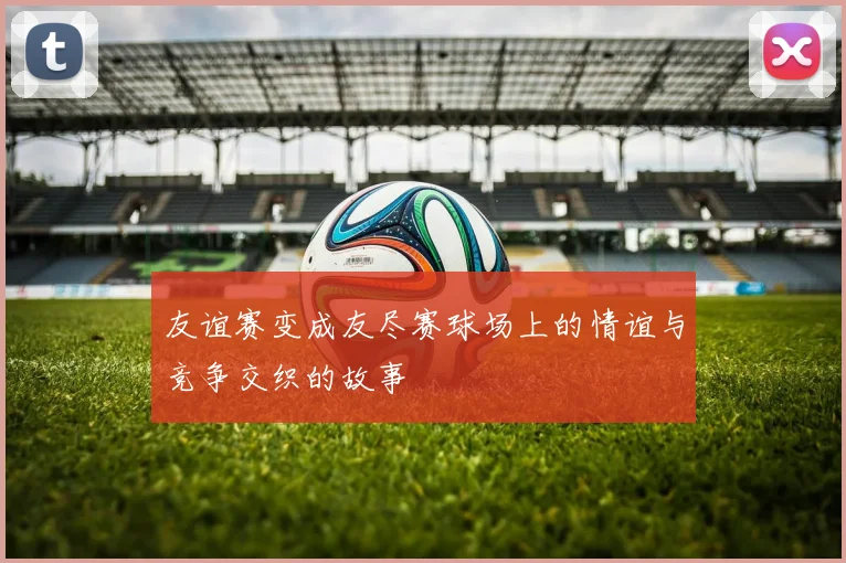 友谊赛变成友尽赛球场上的情谊与竞争交织的故事
