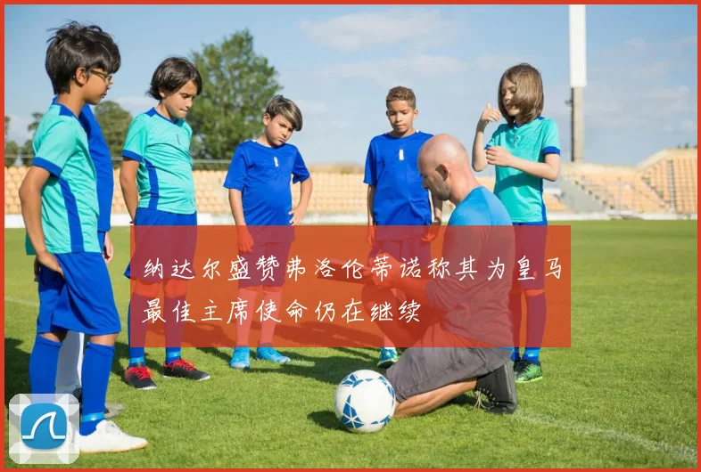 纳达尔盛赞弗洛伦蒂诺称其为皇马最佳主席使命仍在继续