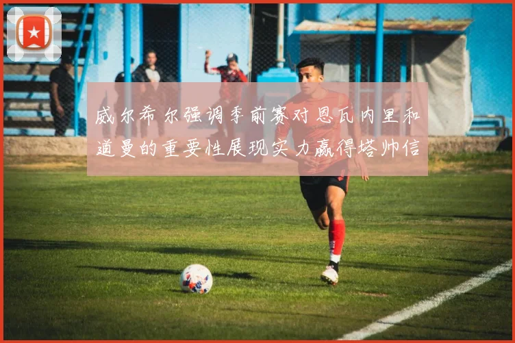 威尔希尔强调季前赛对恩瓦内里和道曼的重要性展现实力赢得塔帅信任