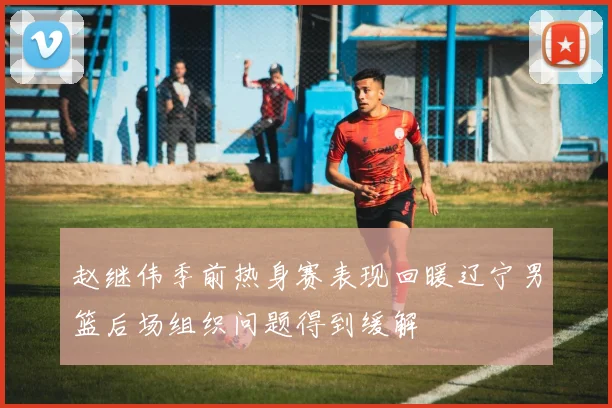 赵继伟季前热身赛表现回暖辽宁男篮后场组织问题得到缓解