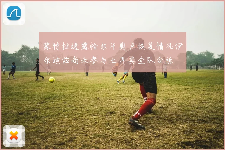 蒙特拉透露恰尔汗奥卢恢复情况伊尔迪兹尚未参与土耳其全队合练
