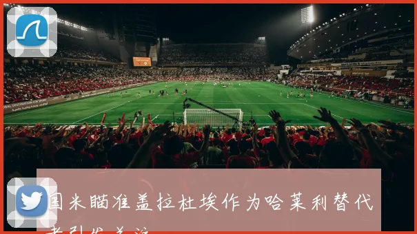 国米瞄准盖拉杜埃作为哈莱利替代者引发关注