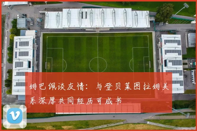 姆巴佩谈友情：与登贝莱图拉姆关系深厚共同经历可成书