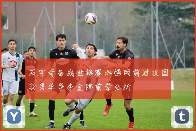 石宇奇备战世锦赛加强网前进攻国羽男单争夺金牌前景分析