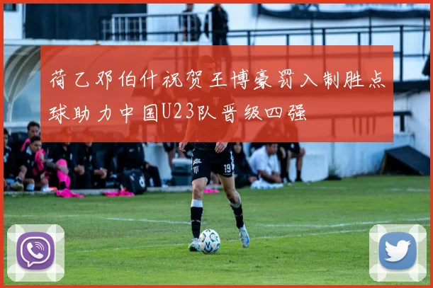 荷乙邓伯什祝贺王博豪罚入制胜点球助力中国U23队晋级四强