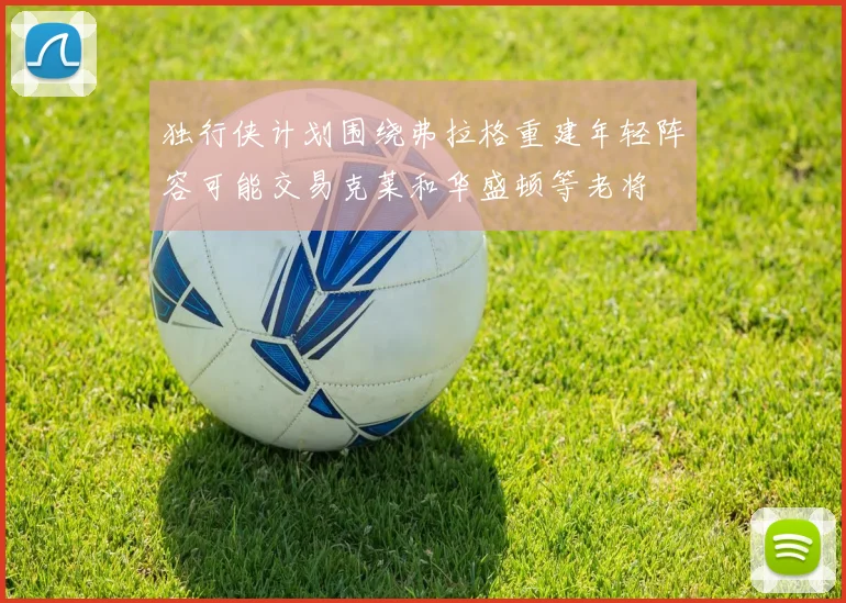 独行侠计划围绕弗拉格重建年轻阵容可能交易克莱和华盛顿等老将