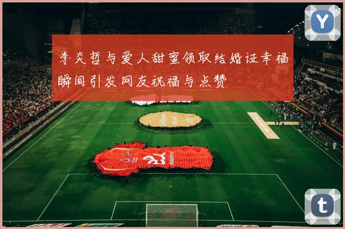 李炎哲与爱人甜蜜领取结婚证幸福瞬间引发网友祝福与点赞