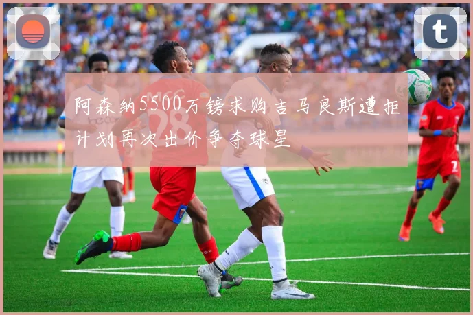 阿森纳5500万镑求购吉马良斯遭拒计划再次出价争夺球星