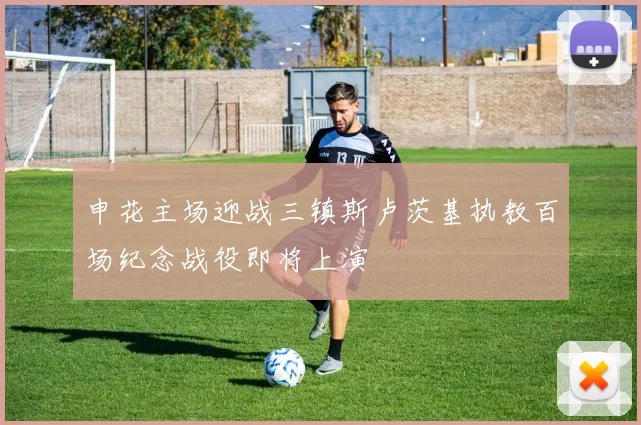 申花主场迎战三镇斯卢茨基执教百场纪念战役即将上演