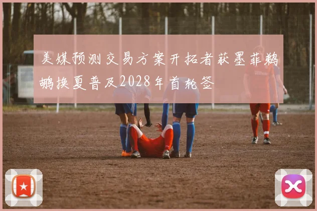 美媒预测交易方案开拓者获墨菲鹈鹕换夏普及2028年首轮签