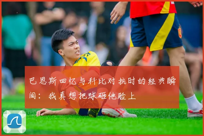 巴恩斯回忆与科比对抗时的经典瞬间：我真想把球砸他脸上