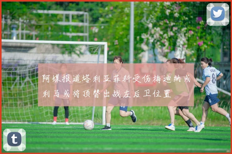 阿媒报道塔利亚菲科受伤梅迪纳或利马或将顶替出战左后卫位置