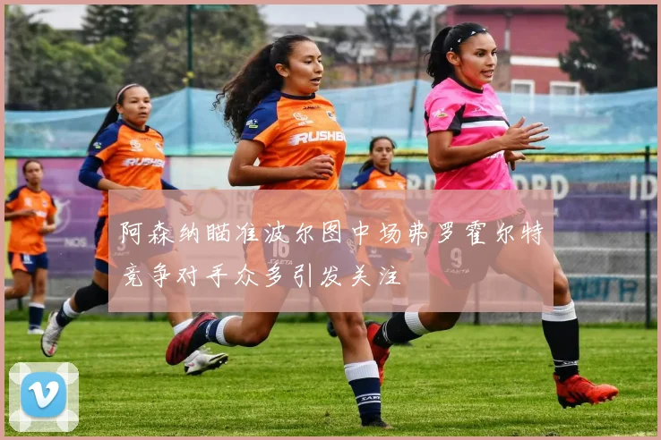 阿森纳瞄准波尔图中场弗罗霍尔特竞争对手众多引发关注