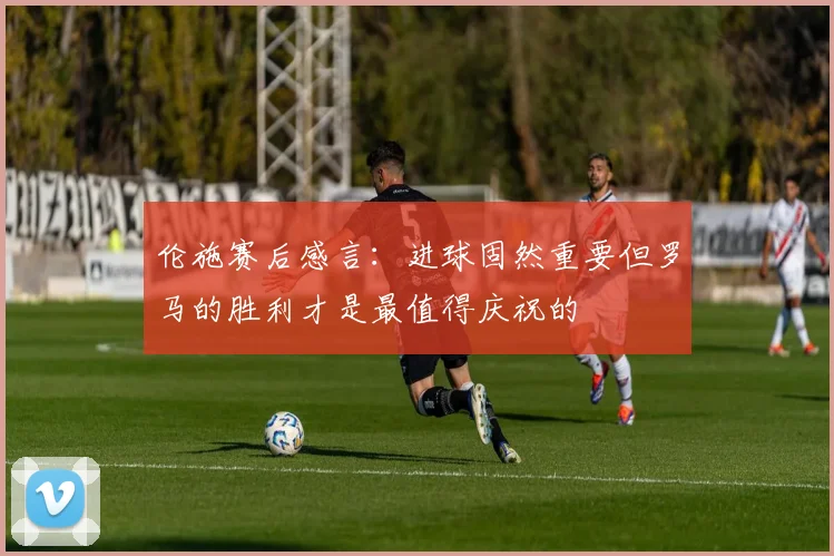 伦施赛后感言：进球固然重要但罗马的胜利才是最值得庆祝的