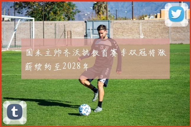 国米主帅齐沃执教首赛季双冠将涨薪续约至2028年