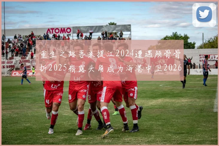 重生之路吾米提江2024遭遇颅骨骨折2025崭露头角成为海港中卫2026冲击U23冠军