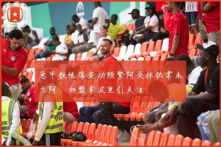 意甲教练席变动频繁阿莫林执掌米兰阿囧加盟拿波里引关注